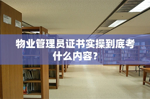 物业管理员证书实操到底考什么内容？