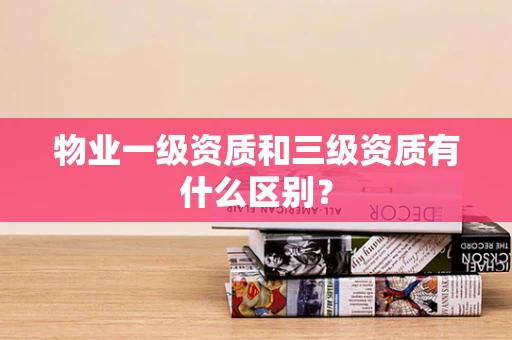 物业一级资质和三级资质有什么区别？