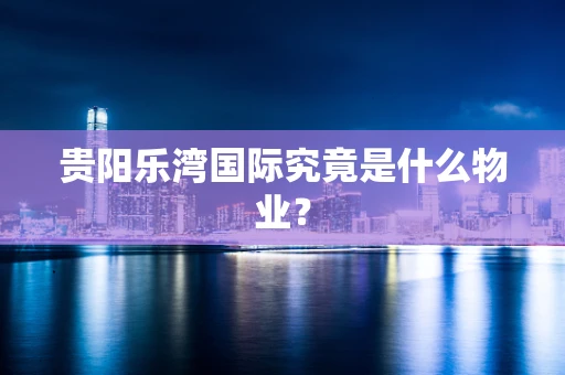 贵阳乐湾国际究竟是什么物业？