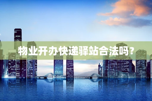 物业开办快递驿站合法吗？